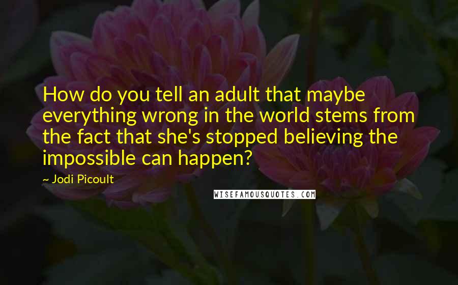 Jodi Picoult Quotes: How do you tell an adult that maybe everything wrong in the world stems from the fact that she's stopped believing the impossible can happen?