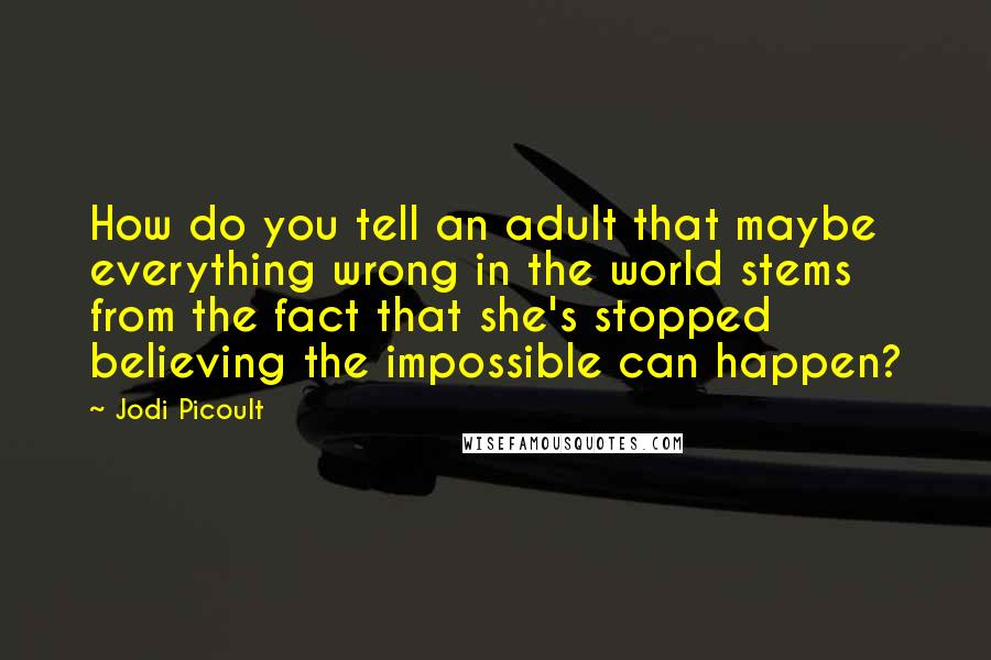 Jodi Picoult Quotes: How do you tell an adult that maybe everything wrong in the world stems from the fact that she's stopped believing the impossible can happen?