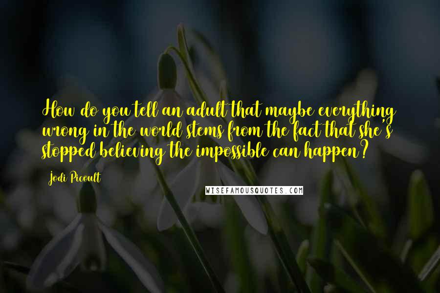 Jodi Picoult Quotes: How do you tell an adult that maybe everything wrong in the world stems from the fact that she's stopped believing the impossible can happen?