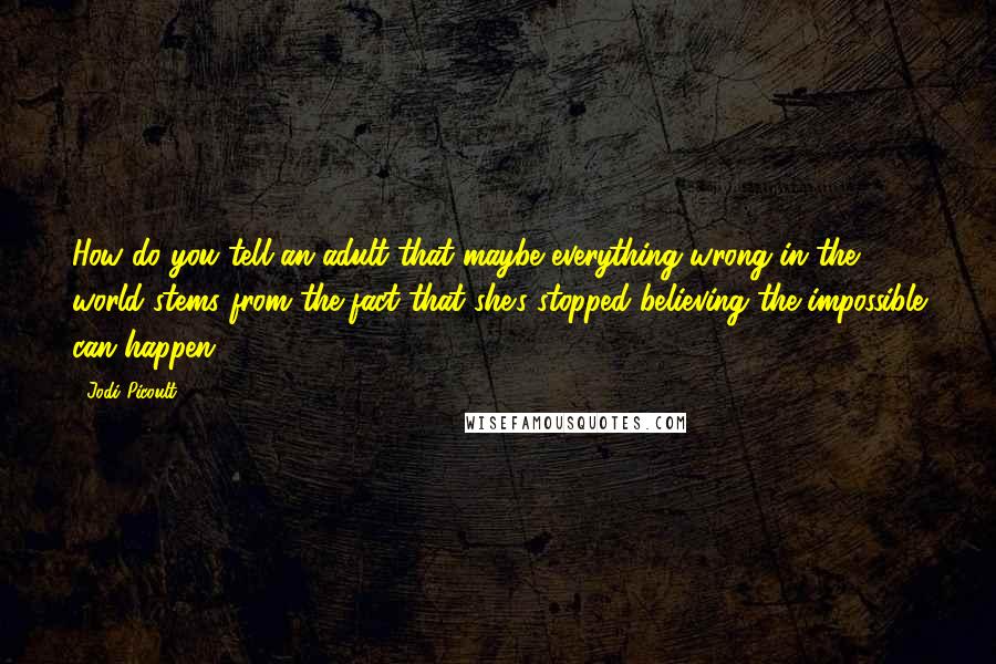 Jodi Picoult Quotes: How do you tell an adult that maybe everything wrong in the world stems from the fact that she's stopped believing the impossible can happen?