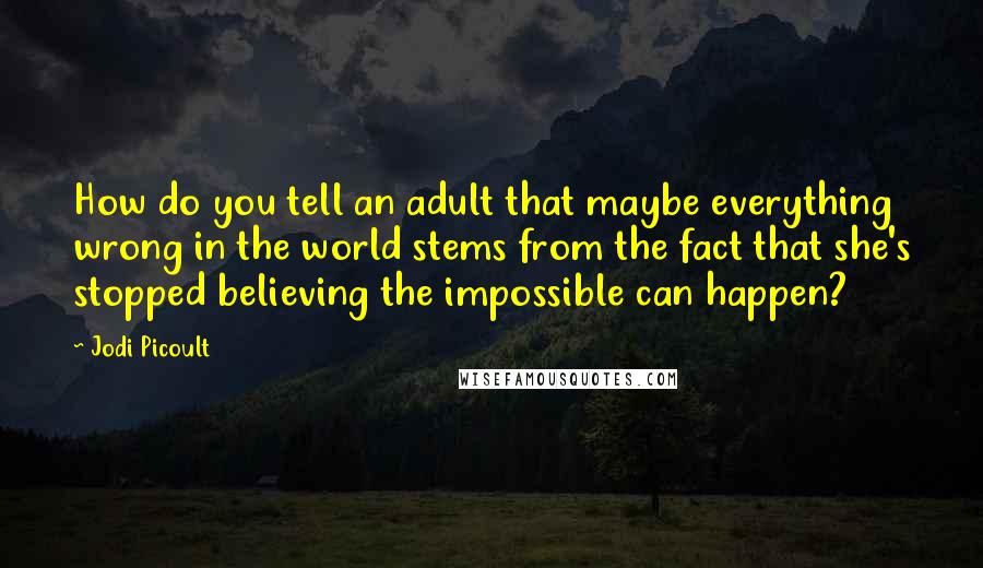 Jodi Picoult Quotes: How do you tell an adult that maybe everything wrong in the world stems from the fact that she's stopped believing the impossible can happen?