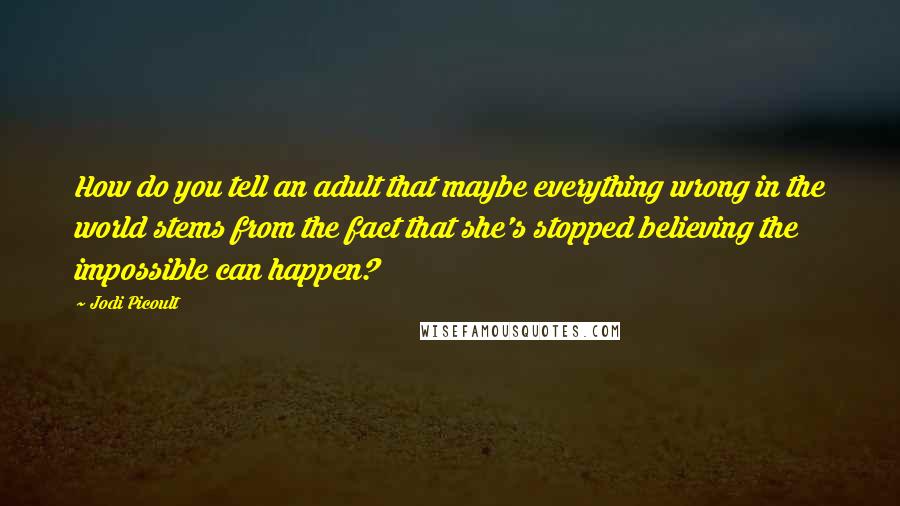 Jodi Picoult Quotes: How do you tell an adult that maybe everything wrong in the world stems from the fact that she's stopped believing the impossible can happen?