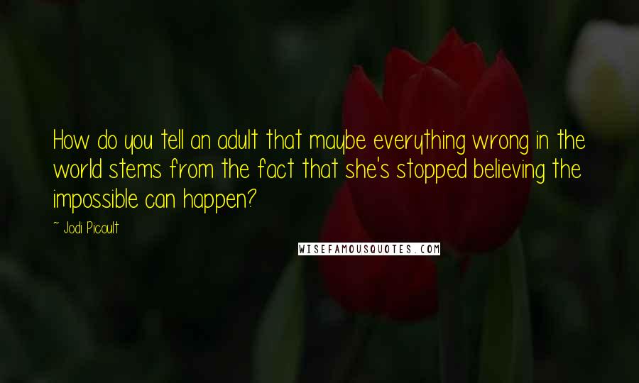 Jodi Picoult Quotes: How do you tell an adult that maybe everything wrong in the world stems from the fact that she's stopped believing the impossible can happen?