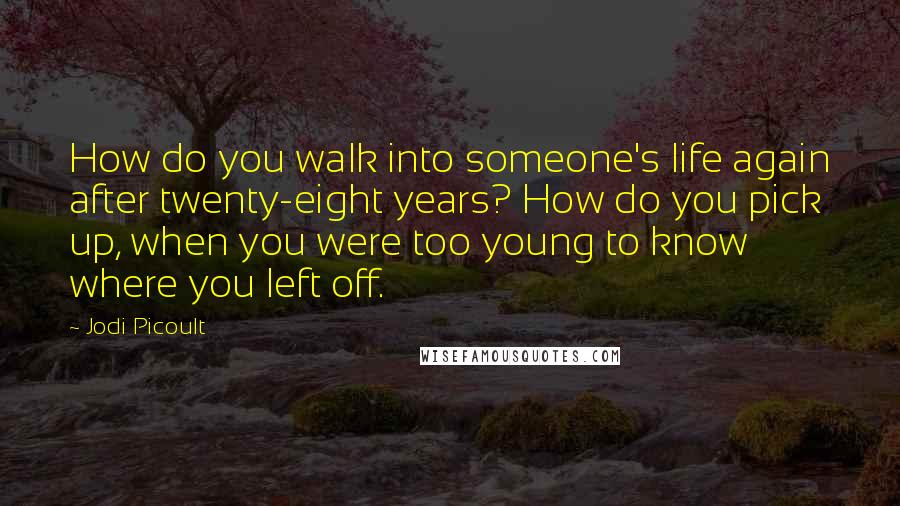 Jodi Picoult Quotes: How do you walk into someone's life again after twenty-eight years? How do you pick up, when you were too young to know where you left off.