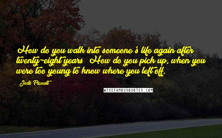 Jodi Picoult Quotes: How do you walk into someone's life again after twenty-eight years? How do you pick up, when you were too young to know where you left off.