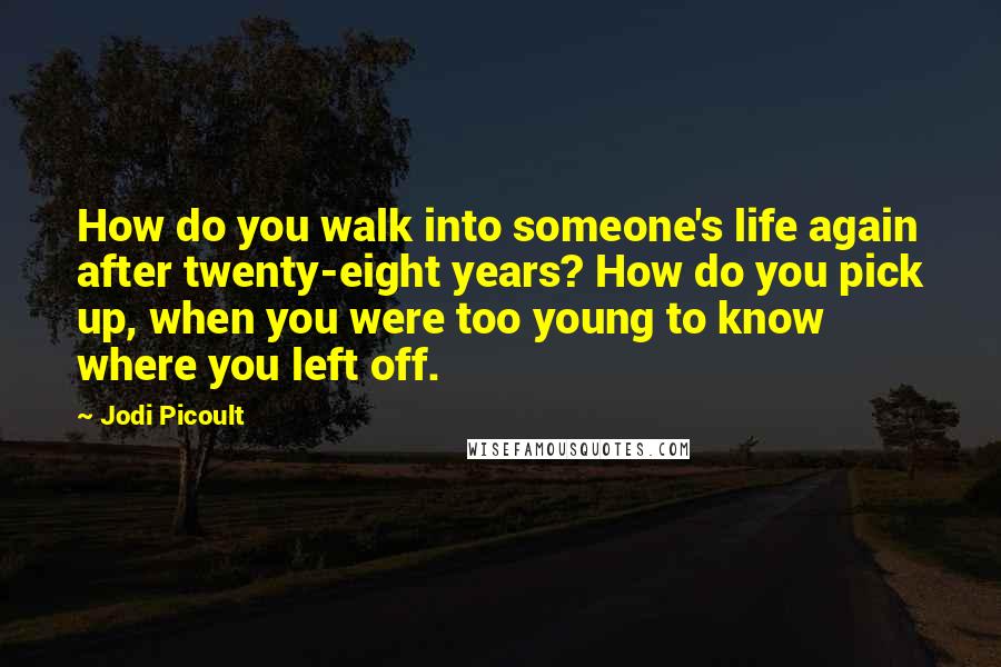 Jodi Picoult Quotes: How do you walk into someone's life again after twenty-eight years? How do you pick up, when you were too young to know where you left off.