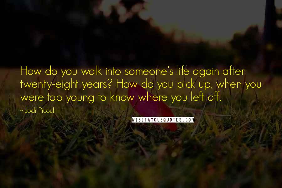 Jodi Picoult Quotes: How do you walk into someone's life again after twenty-eight years? How do you pick up, when you were too young to know where you left off.