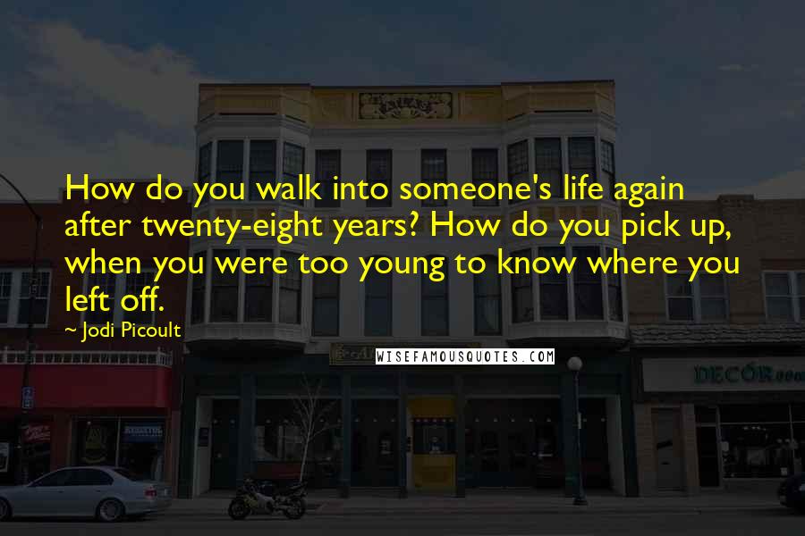 Jodi Picoult Quotes: How do you walk into someone's life again after twenty-eight years? How do you pick up, when you were too young to know where you left off.