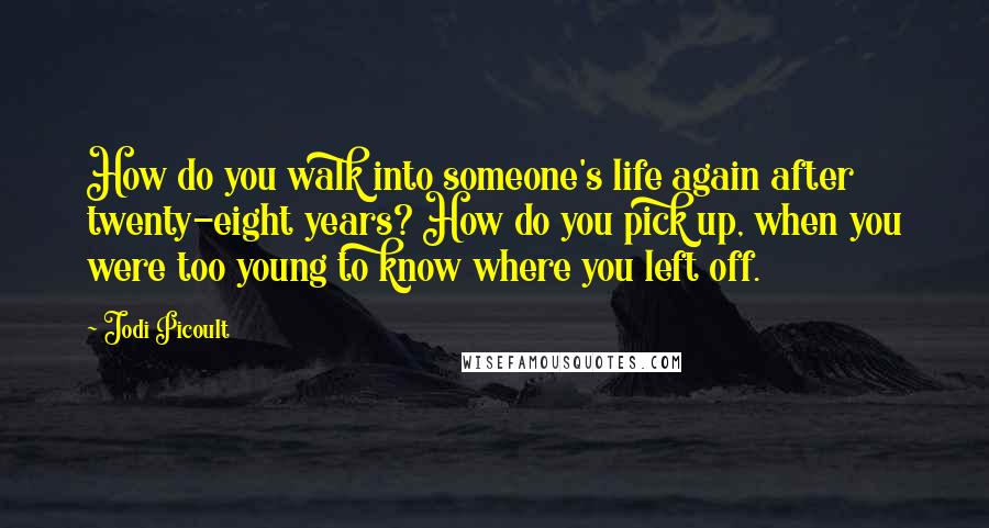 Jodi Picoult Quotes: How do you walk into someone's life again after twenty-eight years? How do you pick up, when you were too young to know where you left off.