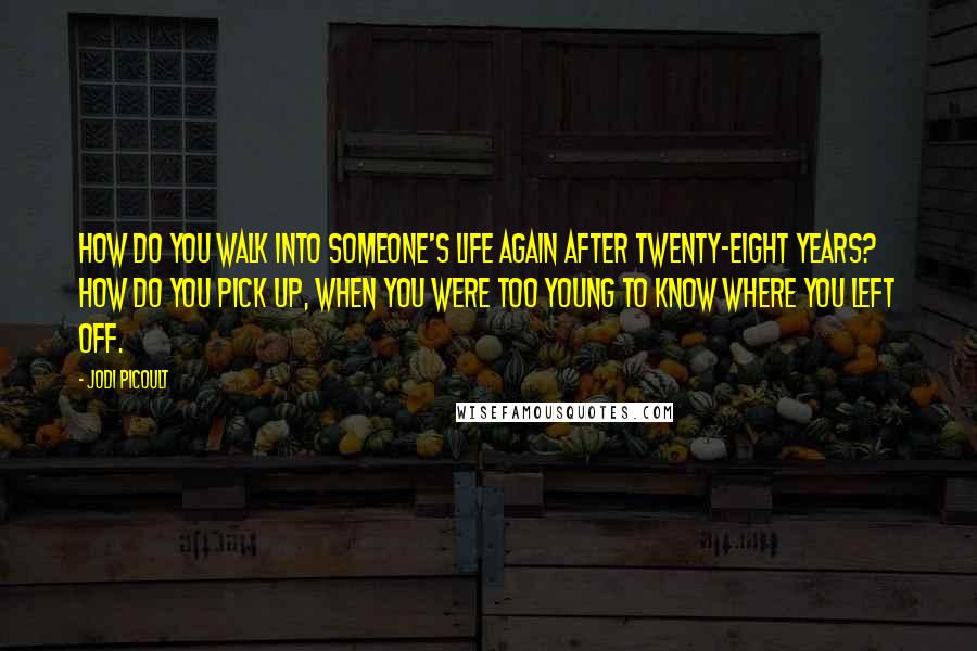 Jodi Picoult Quotes: How do you walk into someone's life again after twenty-eight years? How do you pick up, when you were too young to know where you left off.