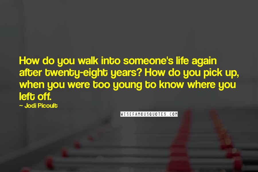 Jodi Picoult Quotes: How do you walk into someone's life again after twenty-eight years? How do you pick up, when you were too young to know where you left off.