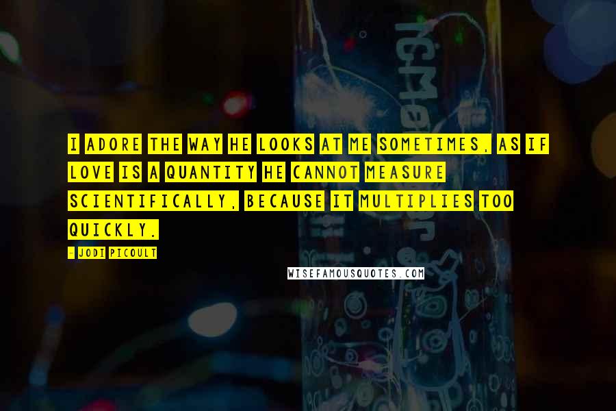 Jodi Picoult Quotes: I adore the way he looks at me sometimes, as if love is a quantity he cannot measure scientifically, because it multiplies too quickly.