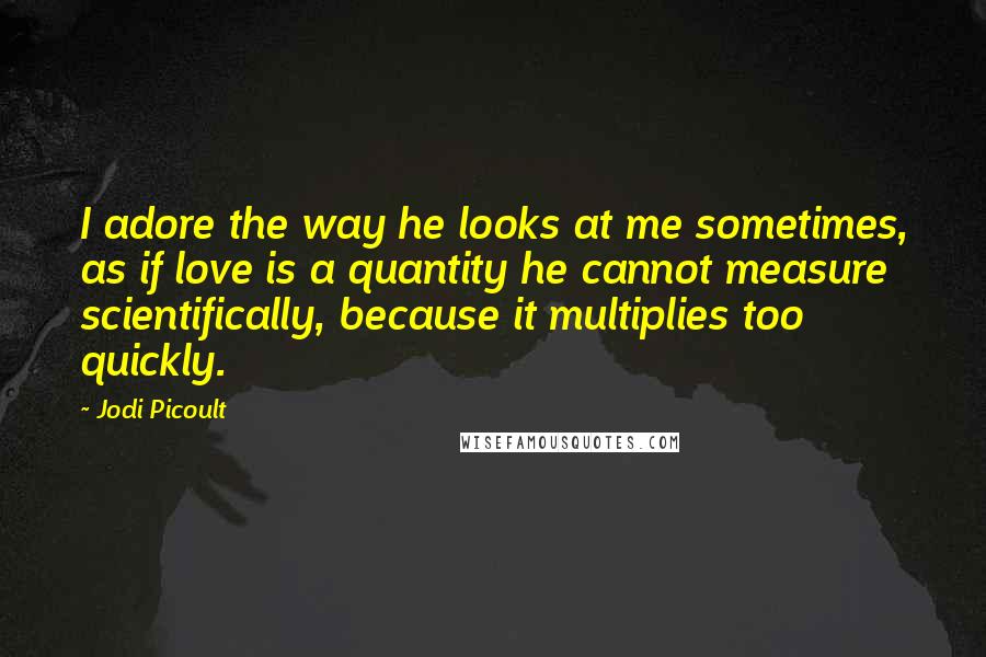 Jodi Picoult Quotes: I adore the way he looks at me sometimes, as if love is a quantity he cannot measure scientifically, because it multiplies too quickly.