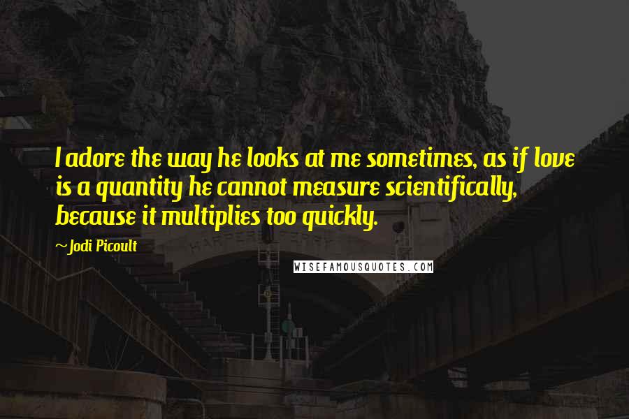 Jodi Picoult Quotes: I adore the way he looks at me sometimes, as if love is a quantity he cannot measure scientifically, because it multiplies too quickly.