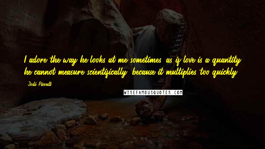 Jodi Picoult Quotes: I adore the way he looks at me sometimes, as if love is a quantity he cannot measure scientifically, because it multiplies too quickly.