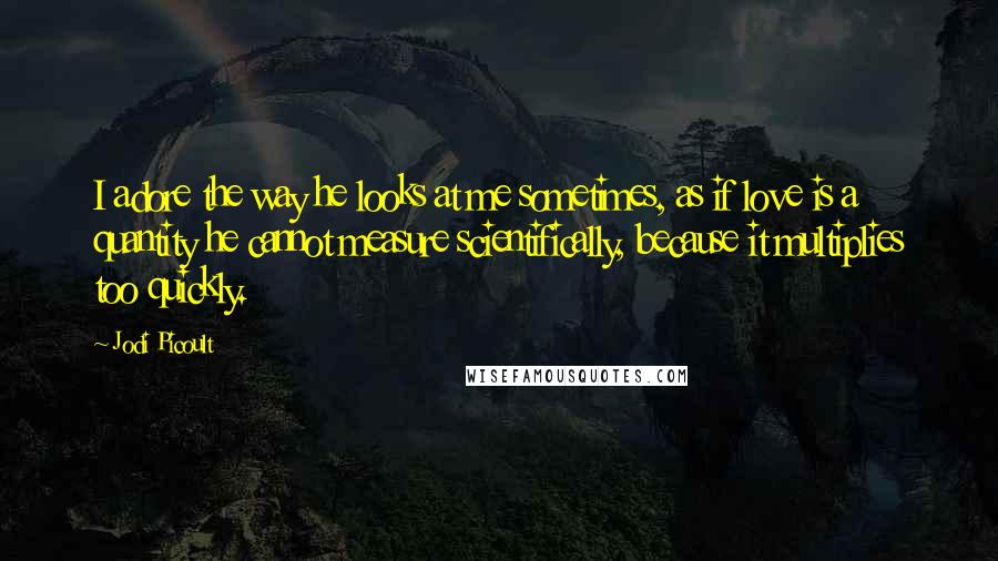 Jodi Picoult Quotes: I adore the way he looks at me sometimes, as if love is a quantity he cannot measure scientifically, because it multiplies too quickly.