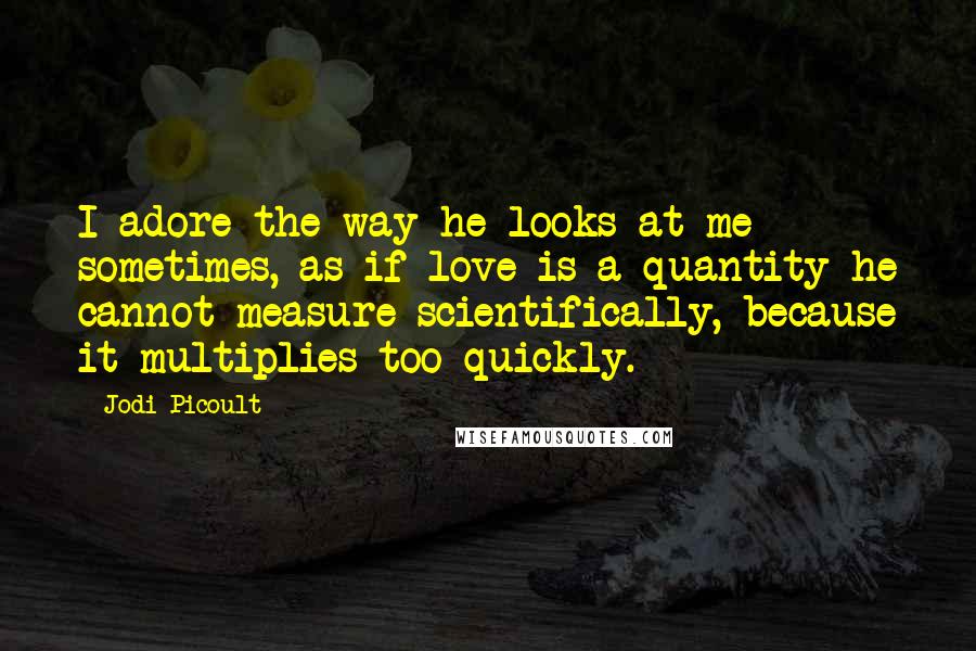 Jodi Picoult Quotes: I adore the way he looks at me sometimes, as if love is a quantity he cannot measure scientifically, because it multiplies too quickly.