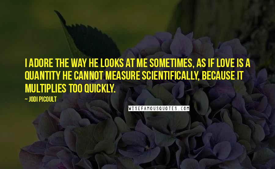 Jodi Picoult Quotes: I adore the way he looks at me sometimes, as if love is a quantity he cannot measure scientifically, because it multiplies too quickly.