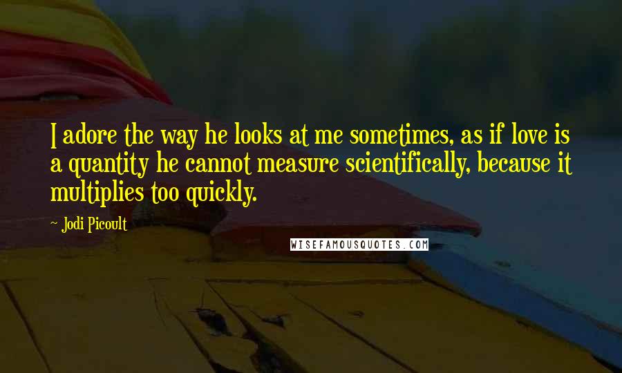 Jodi Picoult Quotes: I adore the way he looks at me sometimes, as if love is a quantity he cannot measure scientifically, because it multiplies too quickly.