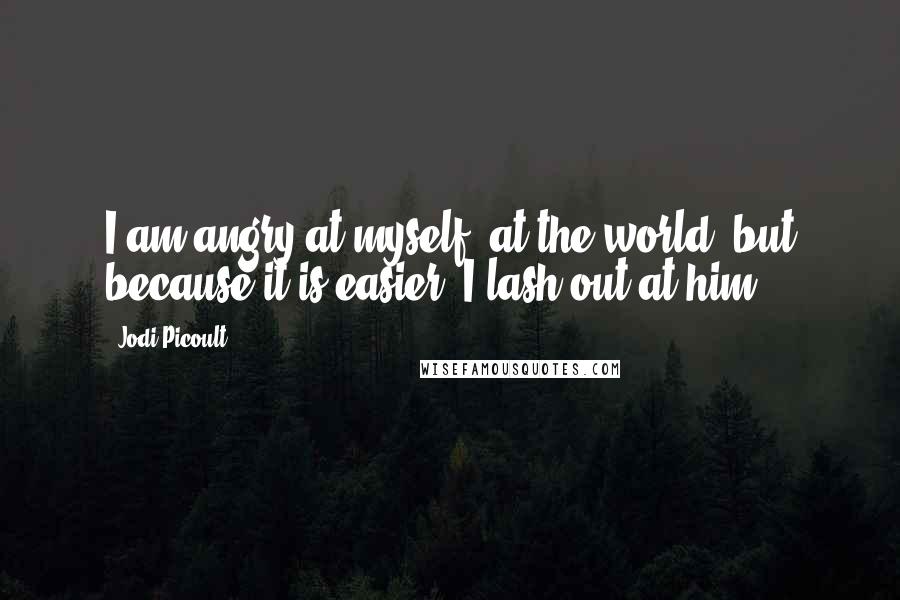 Jodi Picoult Quotes: I am angry at myself, at the world, but because it is easier, I lash out at him.