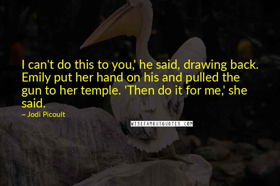 Jodi Picoult Quotes: I can't do this to you,' he said, drawing back. Emily put her hand on his and pulled the gun to her temple. 'Then do it for me,' she said.