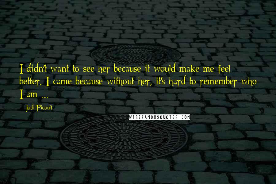 Jodi Picoult Quotes: I didn't want to see her because it would make me feel better. I came because without her, it's hard to remember who I am ...