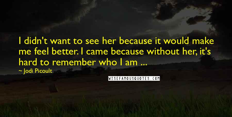 Jodi Picoult Quotes: I didn't want to see her because it would make me feel better. I came because without her, it's hard to remember who I am ...