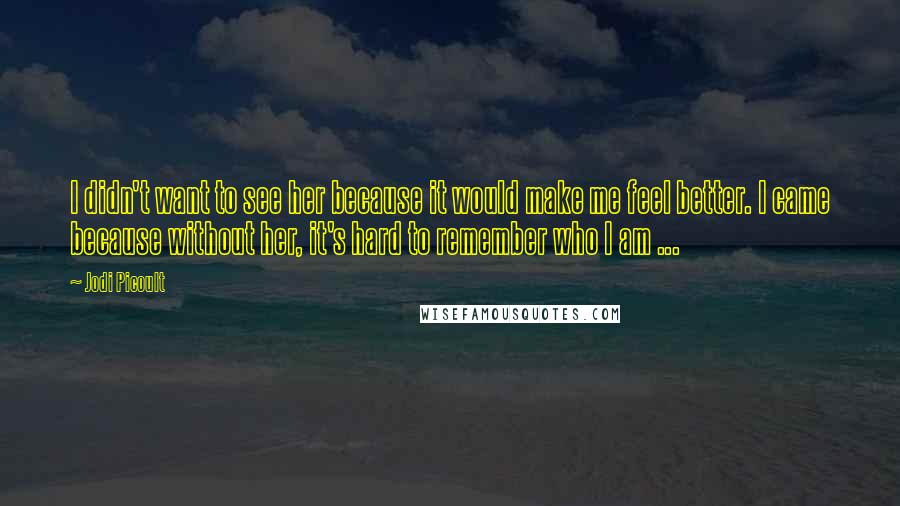 Jodi Picoult Quotes: I didn't want to see her because it would make me feel better. I came because without her, it's hard to remember who I am ...