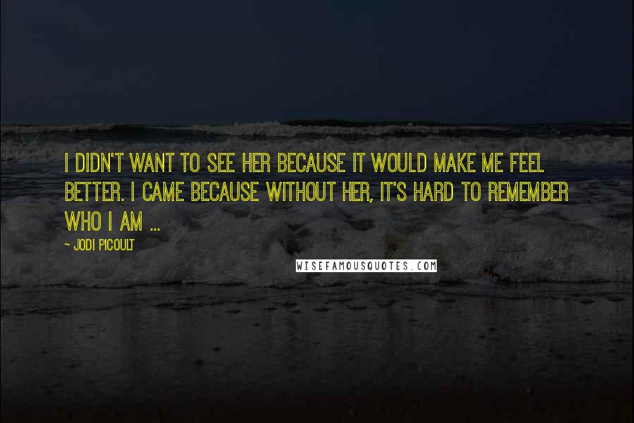 Jodi Picoult Quotes: I didn't want to see her because it would make me feel better. I came because without her, it's hard to remember who I am ...