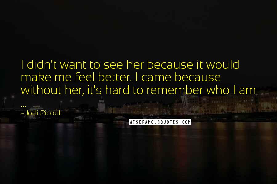 Jodi Picoult Quotes: I didn't want to see her because it would make me feel better. I came because without her, it's hard to remember who I am ...