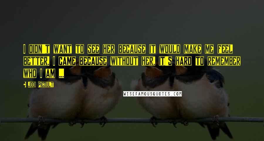 Jodi Picoult Quotes: I didn't want to see her because it would make me feel better. I came because without her, it's hard to remember who I am ...
