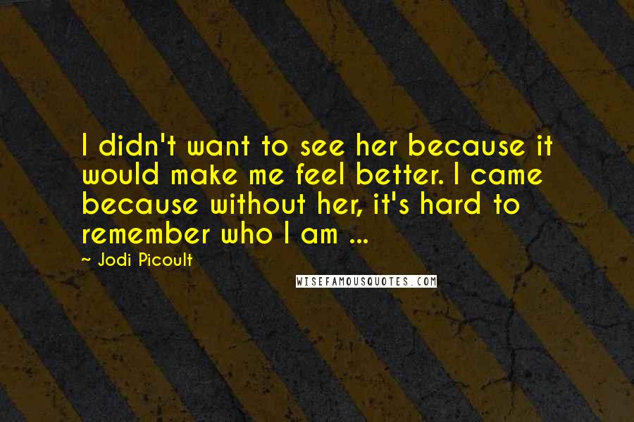 Jodi Picoult Quotes: I didn't want to see her because it would make me feel better. I came because without her, it's hard to remember who I am ...