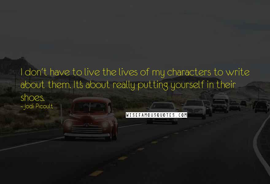 Jodi Picoult Quotes: I don't have to live the lives of my characters to write about them. It's about really putting yourself in their shoes.