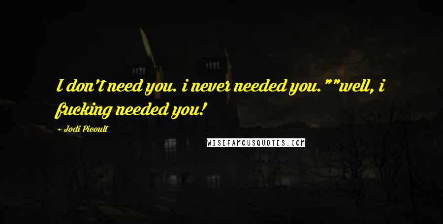 Jodi Picoult Quotes: I don't need you. i never needed you.""well, i fucking needed you!