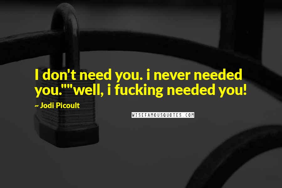 Jodi Picoult Quotes: I don't need you. i never needed you.""well, i fucking needed you!