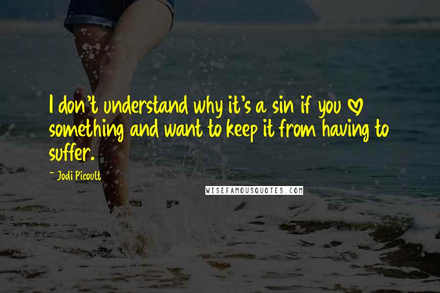 Jodi Picoult Quotes: I don't understand why it's a sin if you love something and want to keep it from having to suffer.