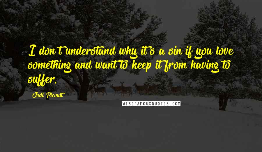 Jodi Picoult Quotes: I don't understand why it's a sin if you love something and want to keep it from having to suffer.