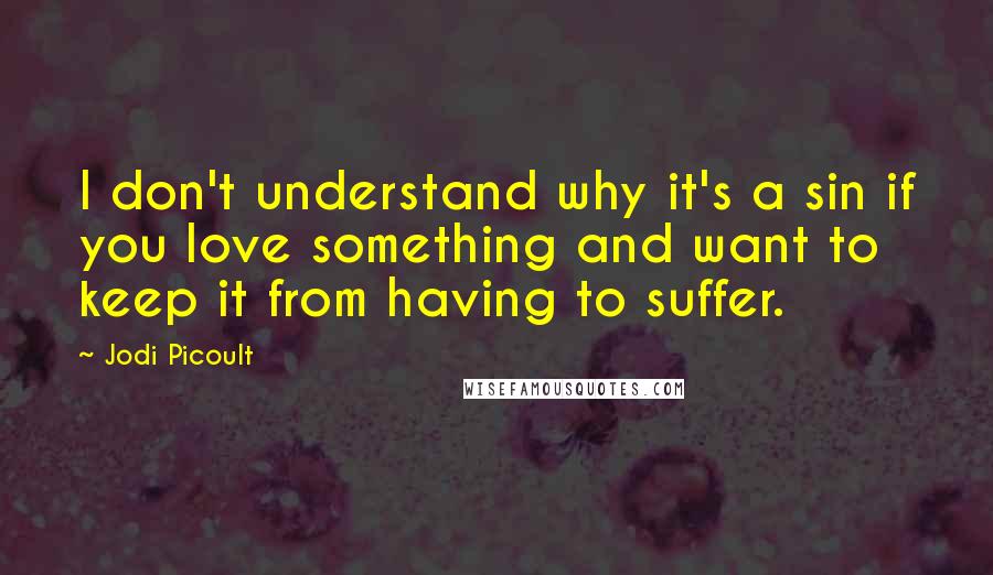Jodi Picoult Quotes: I don't understand why it's a sin if you love something and want to keep it from having to suffer.