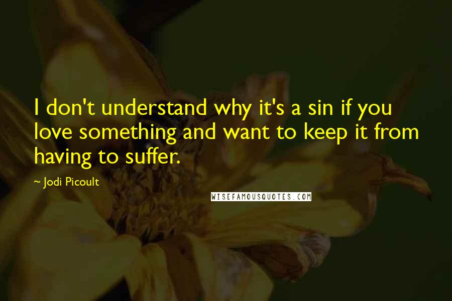 Jodi Picoult Quotes: I don't understand why it's a sin if you love something and want to keep it from having to suffer.