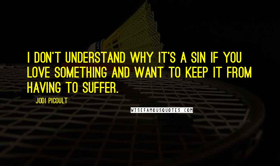 Jodi Picoult Quotes: I don't understand why it's a sin if you love something and want to keep it from having to suffer.