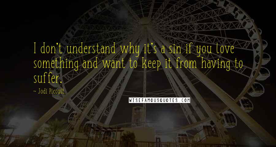 Jodi Picoult Quotes: I don't understand why it's a sin if you love something and want to keep it from having to suffer.