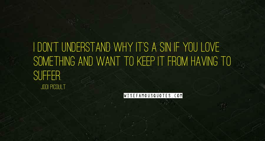 Jodi Picoult Quotes: I don't understand why it's a sin if you love something and want to keep it from having to suffer.