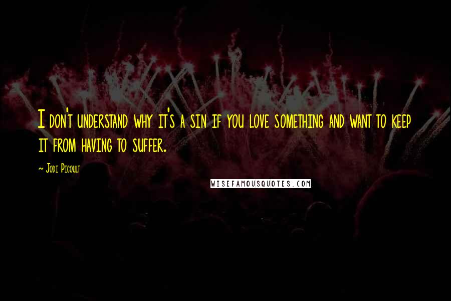 Jodi Picoult Quotes: I don't understand why it's a sin if you love something and want to keep it from having to suffer.