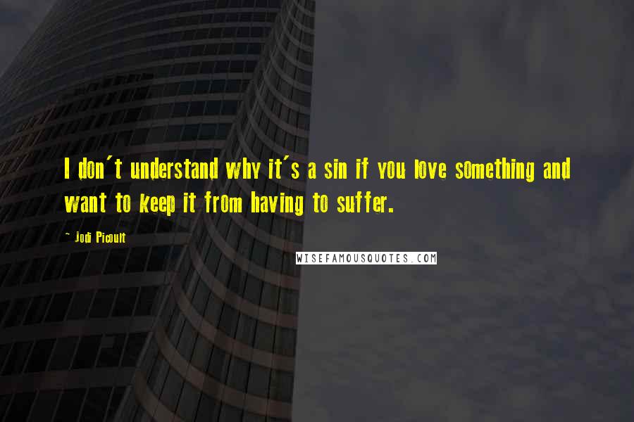 Jodi Picoult Quotes: I don't understand why it's a sin if you love something and want to keep it from having to suffer.