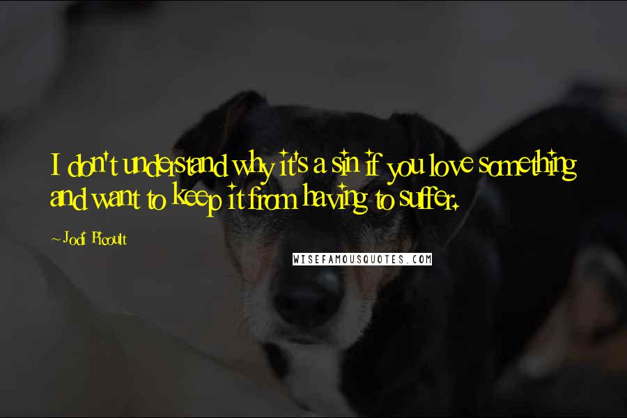 Jodi Picoult Quotes: I don't understand why it's a sin if you love something and want to keep it from having to suffer.