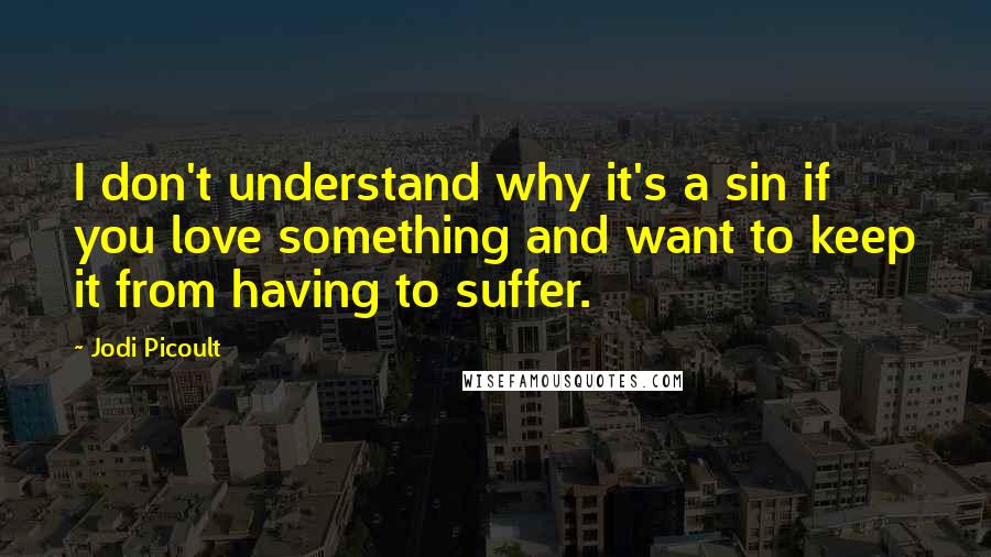 Jodi Picoult Quotes: I don't understand why it's a sin if you love something and want to keep it from having to suffer.