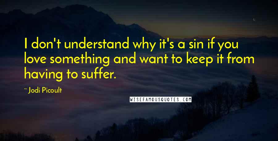 Jodi Picoult Quotes: I don't understand why it's a sin if you love something and want to keep it from having to suffer.