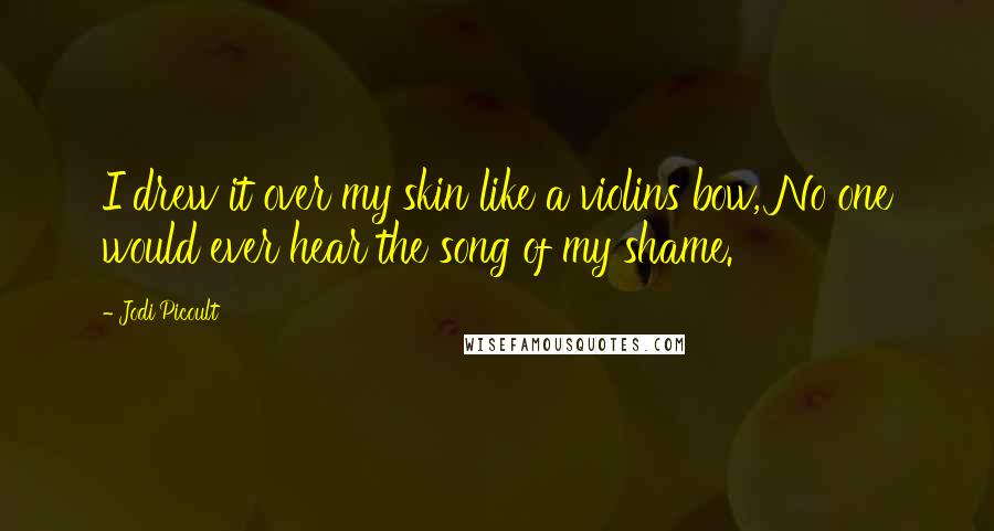 Jodi Picoult Quotes: I drew it over my skin like a violins bow, No one would ever hear the song of my shame.