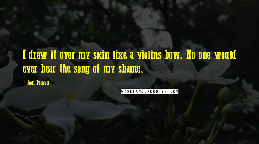 Jodi Picoult Quotes: I drew it over my skin like a violins bow, No one would ever hear the song of my shame.