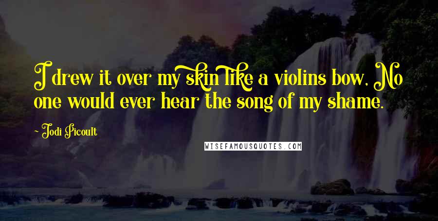 Jodi Picoult Quotes: I drew it over my skin like a violins bow, No one would ever hear the song of my shame.